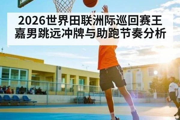 2026世界田联洲际巡回赛王嘉男跳远冲牌与助跑节奏分析